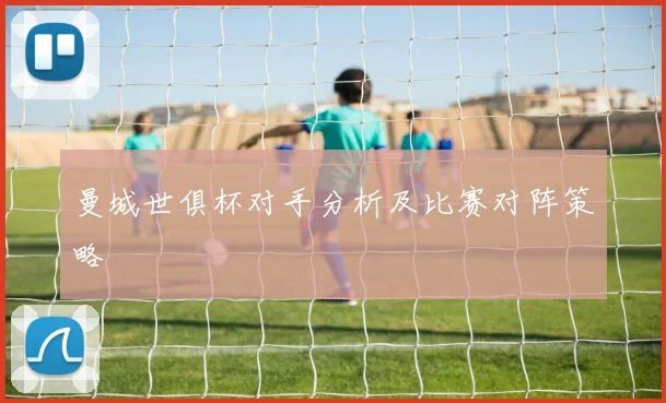 曼城世俱杯对手分析及比赛对阵策略