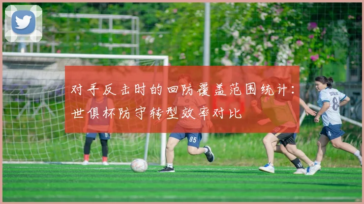 对手反击时的回防覆盖范围统计：世俱杯防守转型效率对比