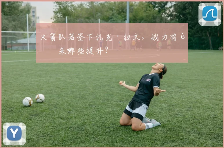 火箭队若签下扎克·拉文，战力将迎来哪些提升？
